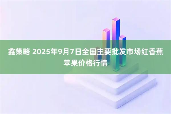 鑫策略 2025年9月7日全国主要批发市场红香蕉苹果价格行情
