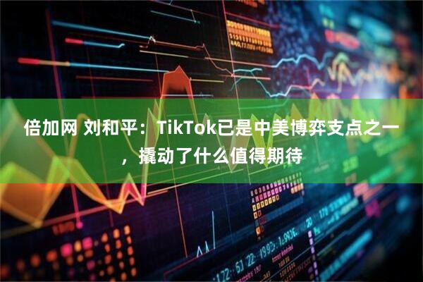 倍加网 刘和平：TikTok已是中美博弈支点之一，撬动了什么值得期待
