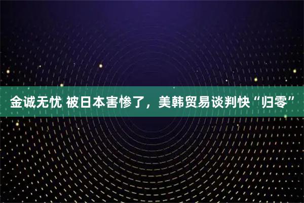 金诚无忧 被日本害惨了，美韩贸易谈判快“归零”
