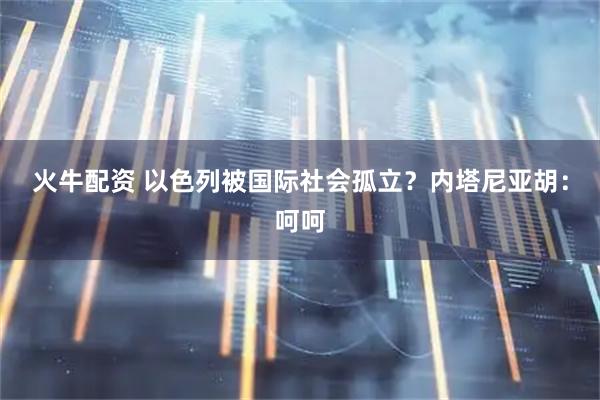 火牛配资 以色列被国际社会孤立？内塔尼亚胡：呵呵