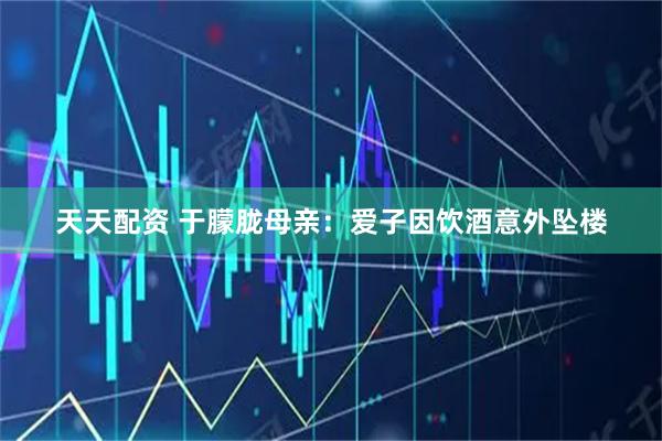 天天配资 于朦胧母亲：爱子因饮酒意外坠楼