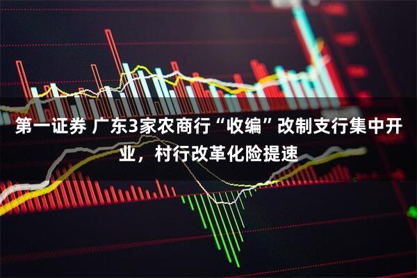 第一证券 广东3家农商行“收编”改制支行集中开业，村行改革化险提速