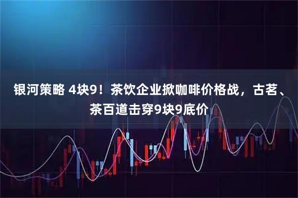 银河策略 4块9！茶饮企业掀咖啡价格战，古茗、茶百道击穿9块9底价