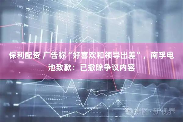 保利配资 广告称“好喜欢和领导出差”，南孚电池致歉：已撤除争议内容