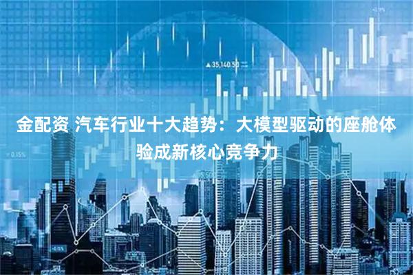 金配资 汽车行业十大趋势：大模型驱动的座舱体验成新核心竞争力
