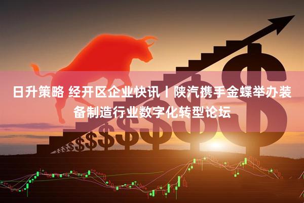 日升策略 经开区企业快讯丨陕汽携手金蝶举办装备制造行业数字化转型论坛