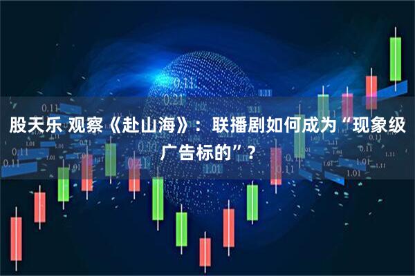 股天乐 观察《赴山海》：联播剧如何成为“现象级广告标的”？