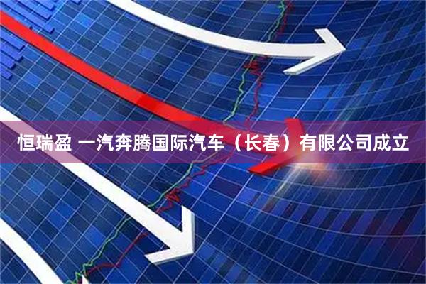 恒瑞盈 一汽奔腾国际汽车（长春）有限公司成立