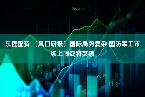 东程配资 【风口研报】国际局势复杂 国防军工市场上限或将突破