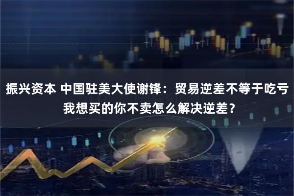 振兴资本 中国驻美大使谢锋：贸易逆差不等于吃亏 我想买的你不卖怎么解决逆差？