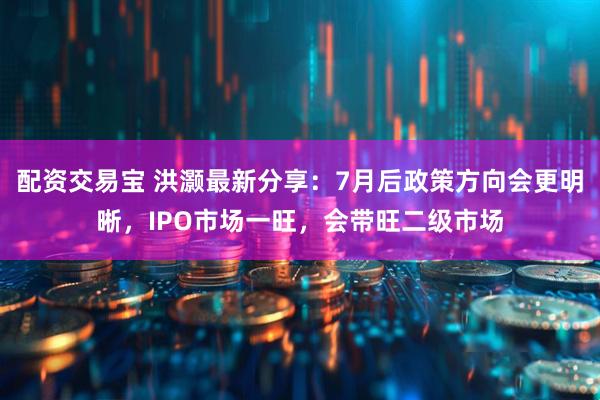 配资交易宝 洪灏最新分享：7月后政策方向会更明晰，IPO市场一旺，会带旺二级市场