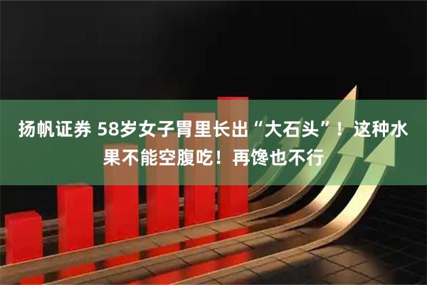 扬帆证券 58岁女子胃里长出“大石头”！这种水果不能空腹吃！再馋也不行