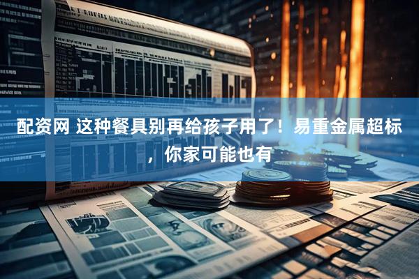 配资网 这种餐具别再给孩子用了！易重金属超标，你家可能也有