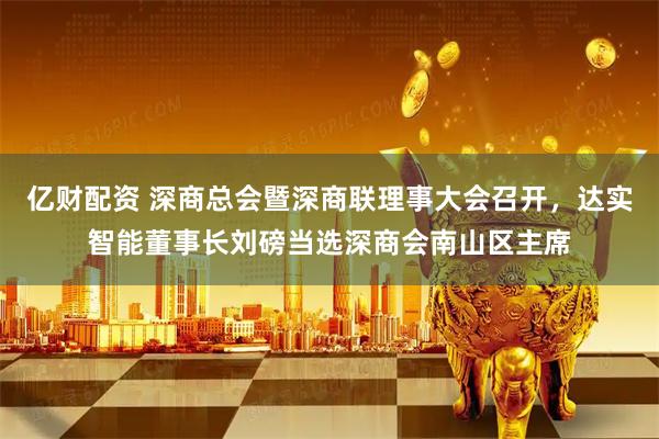亿财配资 深商总会暨深商联理事大会召开，达实智能董事长刘磅当选深商会南山区主席