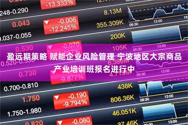 盈远期策略 赋能企业风险管理 宁波地区大宗商品产业培训班报名进行中