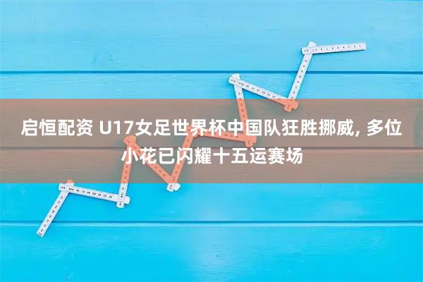 启恒配资 U17女足世界杯中国队狂胜挪威, 多位小花已闪耀十五运赛场