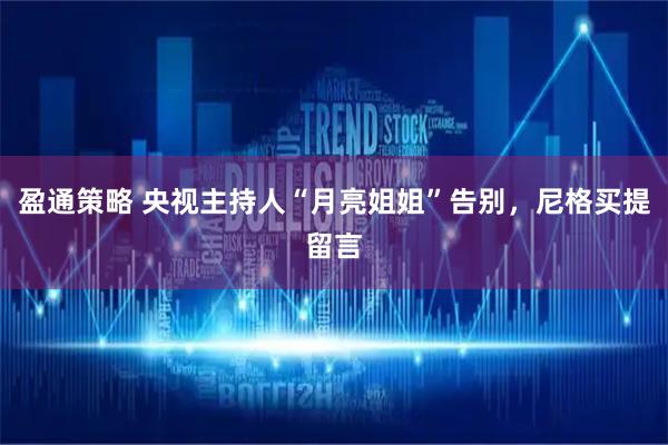 盈通策略 央视主持人“月亮姐姐”告别，尼格买提留言