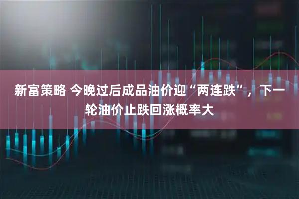 新富策略 今晚过后成品油价迎“两连跌”，下一轮油价止跌回涨概率大