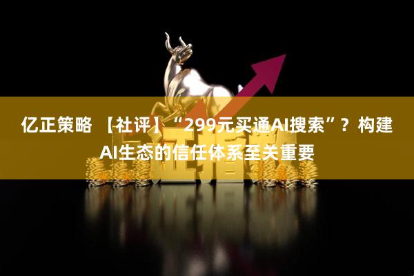 亿正策略 【社评】“299元买通AI搜索”？构建AI生态的信任体系至关重要