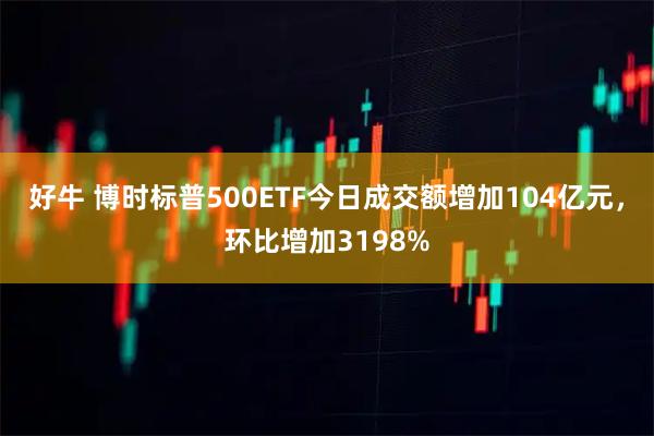 好牛 博时标普500ETF今日成交额增加104亿元，环比增加3198%