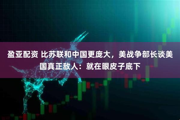 盈亚配资 比苏联和中国更庞大，美战争部长谈美国真正敌人：就在眼皮子底下