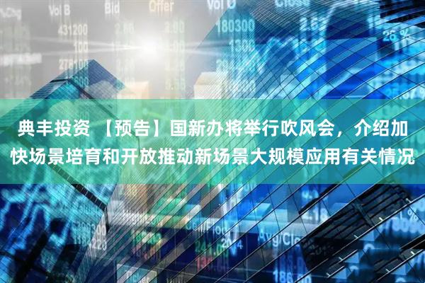 典丰投资 【预告】国新办将举行吹风会，介绍加快场景培育和开放推动新场景大规模应用有关情况