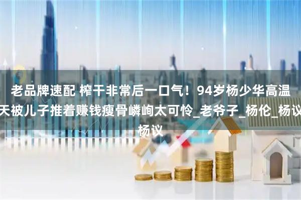 老品牌速配 榨干非常后一口气！94岁杨少华高温天被儿子推着赚钱瘦骨嶙峋太可怜_老爷子_杨伦_杨议