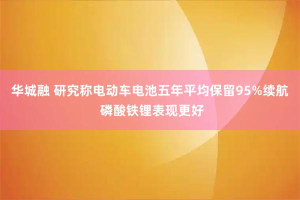 华城融 研究称电动车电池五年平均保留95%续航 磷酸铁锂表现更好